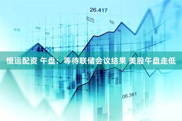 恒运配资 午盘：等待联储会议结果 美股午盘走低
