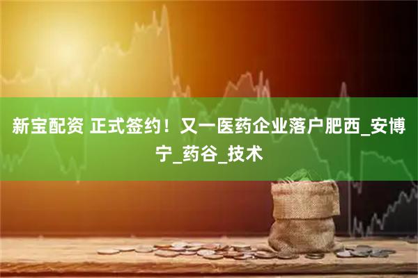 新宝配资 正式签约！又一医药企业落户肥西_安博宁_药谷_技术
