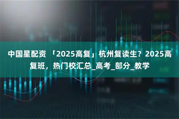中国星配资 「2025高复」杭州复读生？2025高复班，热门校汇总_高考_部分_教学