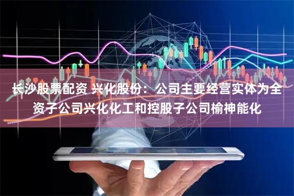长沙股票配资 兴化股份：公司主要经营实体为全资子公司兴化化工和控股子公司榆神能化