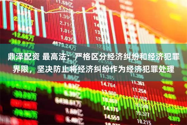 鼎泽配资 最高法：严格区分经济纠纷和经济犯罪界限，坚决防止将经济纠纷作为经济犯罪处理