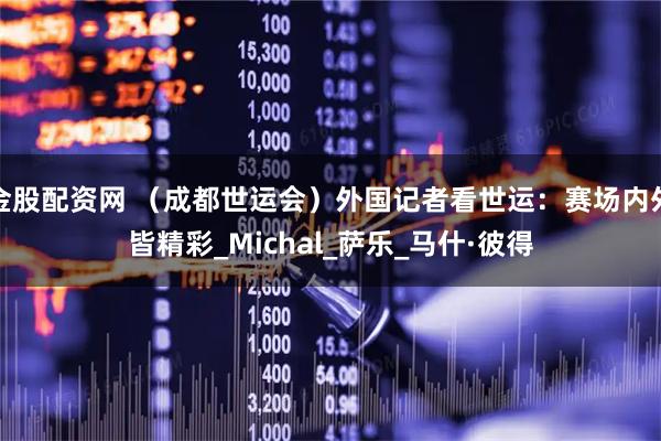 金股配资网 （成都世运会）外国记者看世运：赛场内外皆精彩_Michal_萨乐_马什·彼得