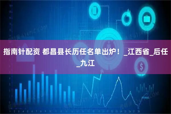 指南针配资 都昌县长历任名单出炉！_江西省_后任_九江