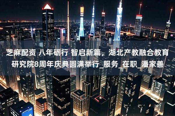 芝麻配资 八年砺行 智启新篇，湖北产教融合教育研究院8周年庆典圆满举行_服务_在职_潘家善