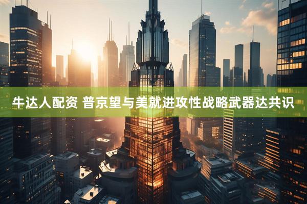 牛达人配资 普京望与美就进攻性战略武器达共识