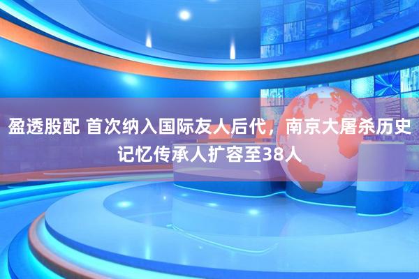 盈透股配 首次纳入国际友人后代，南京大屠杀历史记忆传承人扩容至38人