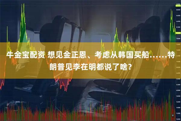 牛金宝配资 想见金正恩、考虑从韩国买船……特朗普见李在明都说了啥？