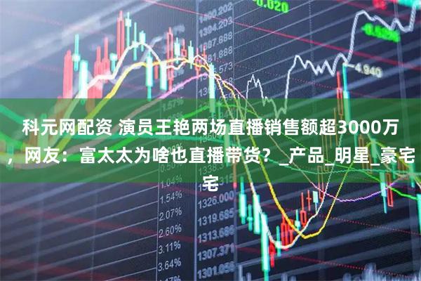 科元网配资 演员王艳两场直播销售额超3000万，网友：富太太为啥也直播带货？_产品_明星_豪宅