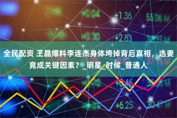 全民配资 王晶爆料李连杰身体垮掉背后真相，选妻竟成关键因素？_明星_时候_普通人