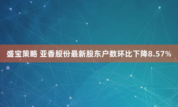 盛宝策略 亚香股份最新股东户数环比下降8.57%
