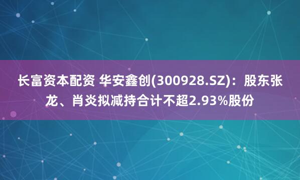 长富资本配资 华安鑫创(300928.SZ)：股东张龙、肖炎拟减持合计不超2.93%股份