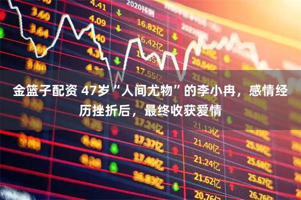 金篮子配资 47岁“人间尤物”的李小冉，感情经历挫折后，最终收获爱情
