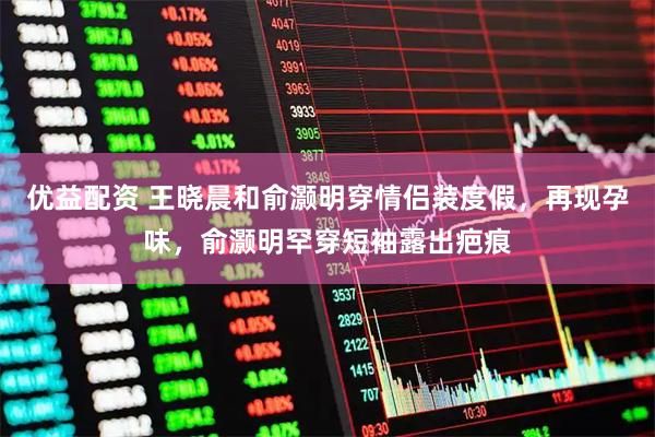 优益配资 王晓晨和俞灏明穿情侣装度假，再现孕味，俞灏明罕穿短袖露出疤痕