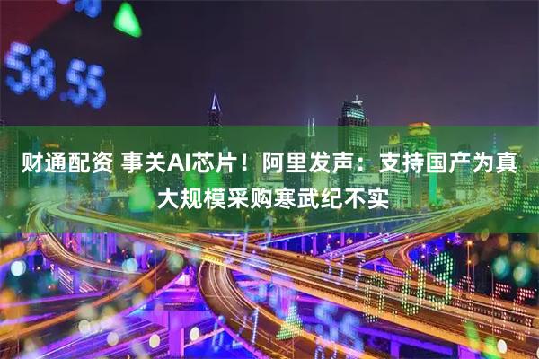 财通配资 事关AI芯片！阿里发声：支持国产为真 大规模采购寒武纪不实
