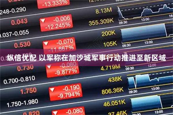 纵信优配 以军称在加沙城军事行动推进至新区域