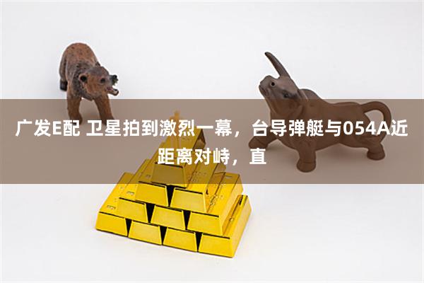 广发E配 卫星拍到激烈一幕，台导弹艇与054A近距离对峙，直