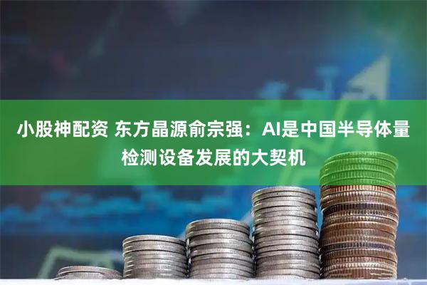 小股神配资 东方晶源俞宗强：AI是中国半导体量检测设备发展的大契机
