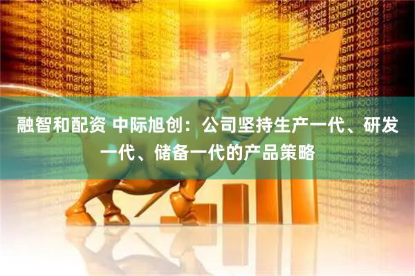 融智和配资 中际旭创：公司坚持生产一代、研发一代、储备一代的产品策略