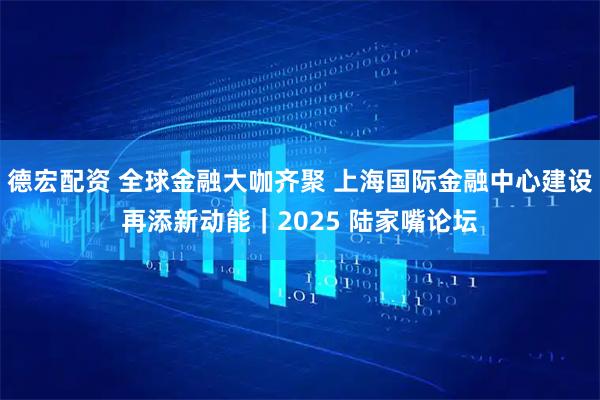 德宏配资 全球金融大咖齐聚 上海国际金融中心建设再添新动能｜2025 陆家嘴论坛