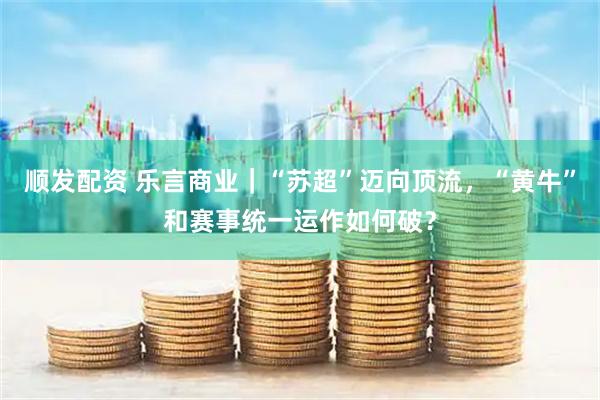 顺发配资 乐言商业｜“苏超”迈向顶流，“黄牛”和赛事统一运作如何破？
