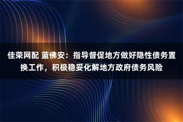 佳荣网配 蓝佛安：指导督促地方做好隐性债务置换工作，积极稳妥化解地方政府债务风险