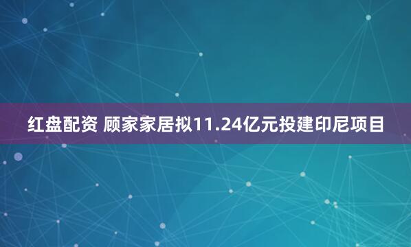 红盘配资 顾家家居拟11.24亿元投建印尼项目