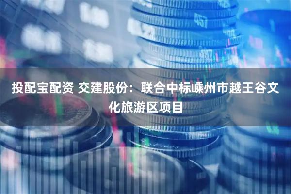 投配宝配资 交建股份：联合中标嵊州市越王谷文化旅游区项目